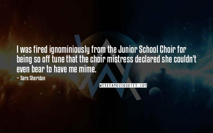 Sara Sheridan Quotes: I was fired ignominiously from the Junior School Choir for being so off tune that the choir mistress declared she couldn't even bear to have me mime.