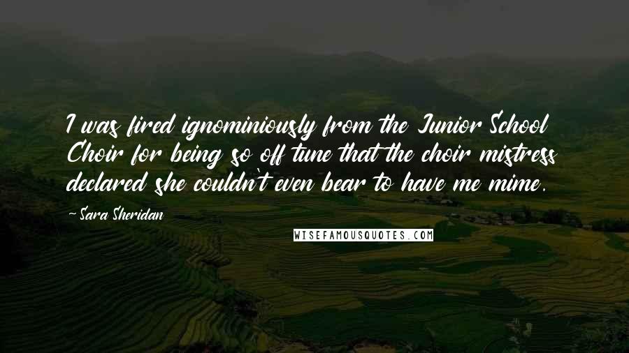 Sara Sheridan Quotes: I was fired ignominiously from the Junior School Choir for being so off tune that the choir mistress declared she couldn't even bear to have me mime.