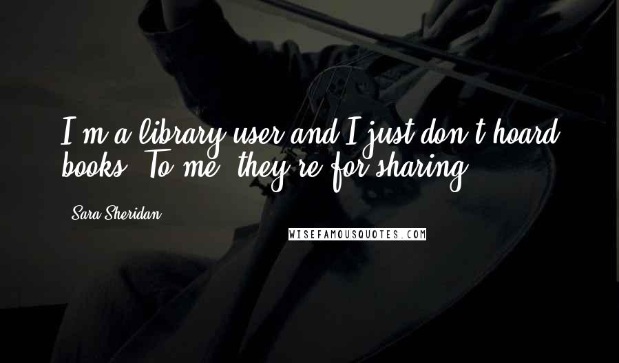 Sara Sheridan Quotes: I'm a library user and I just don't hoard books. To me, they're for sharing.