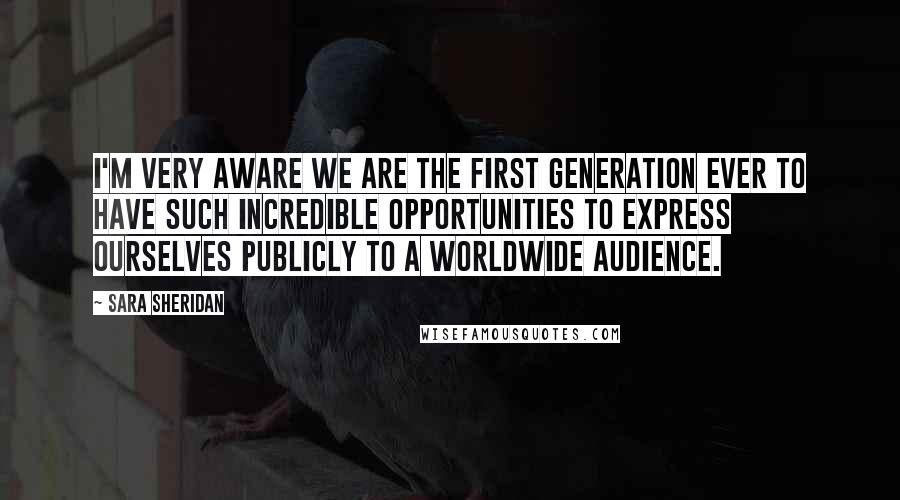 Sara Sheridan Quotes: I'm very aware we are the first generation ever to have such incredible opportunities to express ourselves publicly to a worldwide audience.