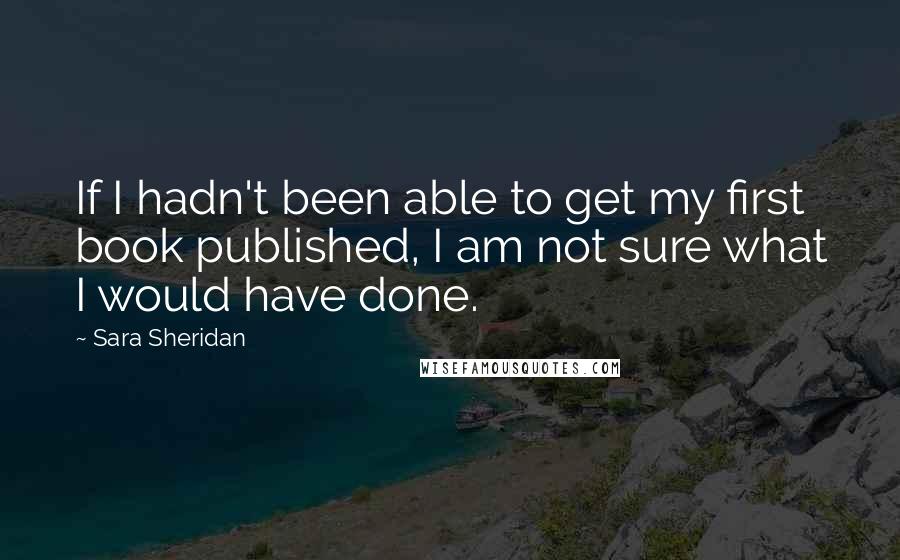 Sara Sheridan Quotes: If I hadn't been able to get my first book published, I am not sure what I would have done.