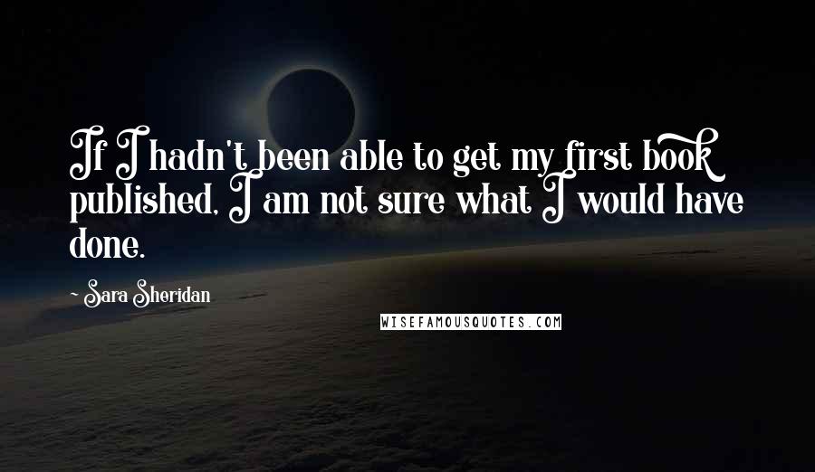 Sara Sheridan Quotes: If I hadn't been able to get my first book published, I am not sure what I would have done.