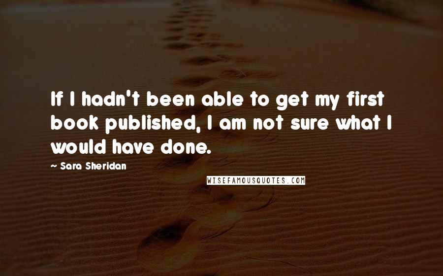 Sara Sheridan Quotes: If I hadn't been able to get my first book published, I am not sure what I would have done.