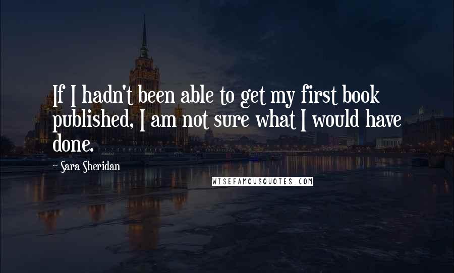 Sara Sheridan Quotes: If I hadn't been able to get my first book published, I am not sure what I would have done.