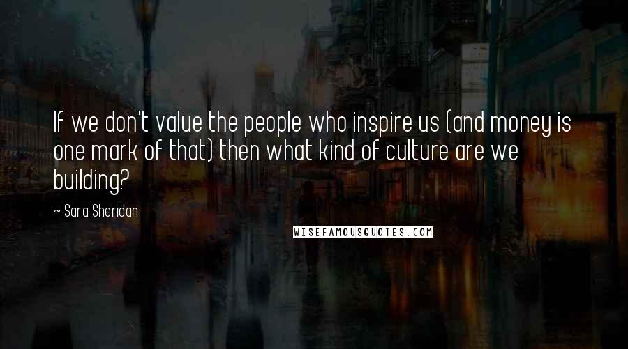 Sara Sheridan Quotes: If we don't value the people who inspire us (and money is one mark of that) then what kind of culture are we building?