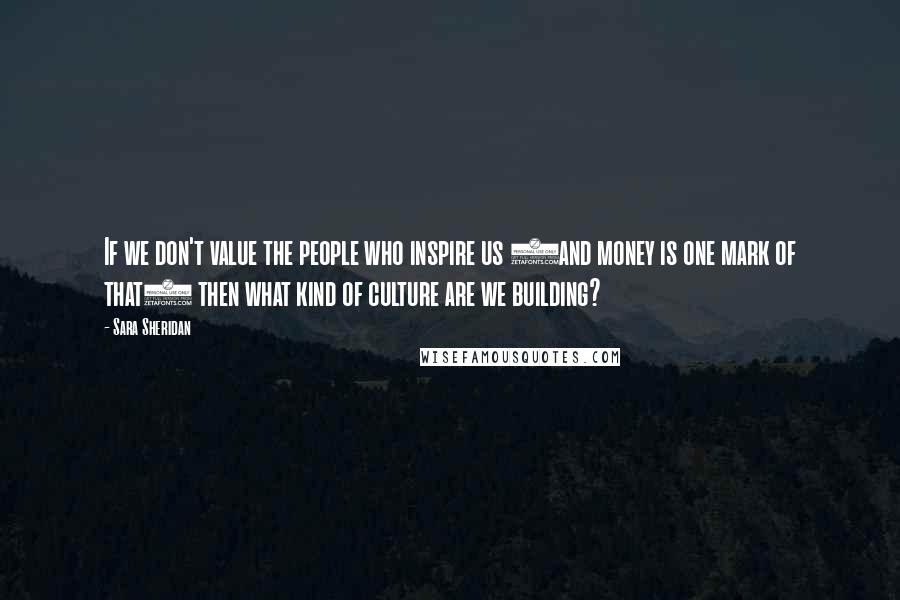 Sara Sheridan Quotes: If we don't value the people who inspire us (and money is one mark of that) then what kind of culture are we building?