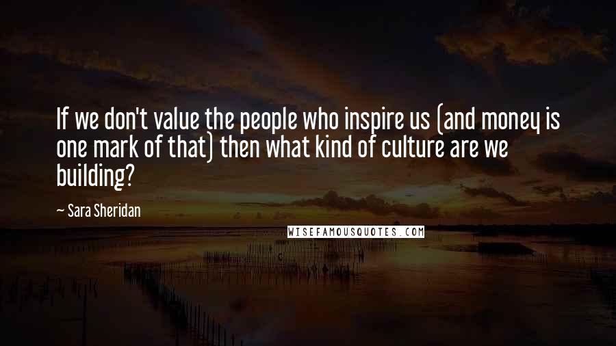 Sara Sheridan Quotes: If we don't value the people who inspire us (and money is one mark of that) then what kind of culture are we building?