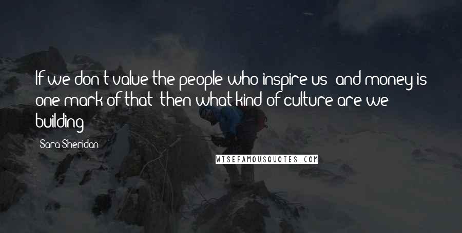 Sara Sheridan Quotes: If we don't value the people who inspire us (and money is one mark of that) then what kind of culture are we building?