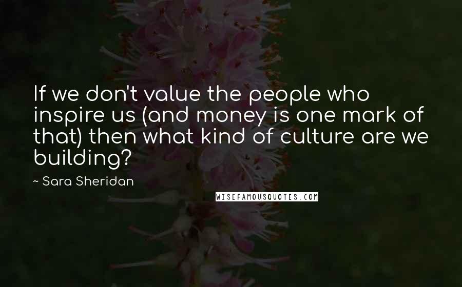 Sara Sheridan Quotes: If we don't value the people who inspire us (and money is one mark of that) then what kind of culture are we building?