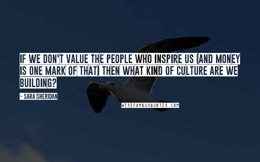 Sara Sheridan Quotes: If we don't value the people who inspire us (and money is one mark of that) then what kind of culture are we building?