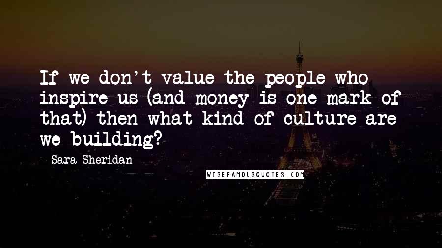 Sara Sheridan Quotes: If we don't value the people who inspire us (and money is one mark of that) then what kind of culture are we building?