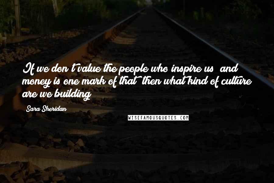 Sara Sheridan Quotes: If we don't value the people who inspire us (and money is one mark of that) then what kind of culture are we building?