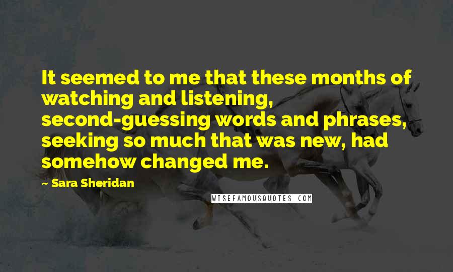 Sara Sheridan Quotes: It seemed to me that these months of watching and listening, second-guessing words and phrases, seeking so much that was new, had somehow changed me.