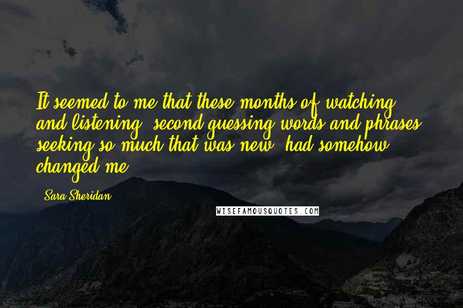 Sara Sheridan Quotes: It seemed to me that these months of watching and listening, second-guessing words and phrases, seeking so much that was new, had somehow changed me.