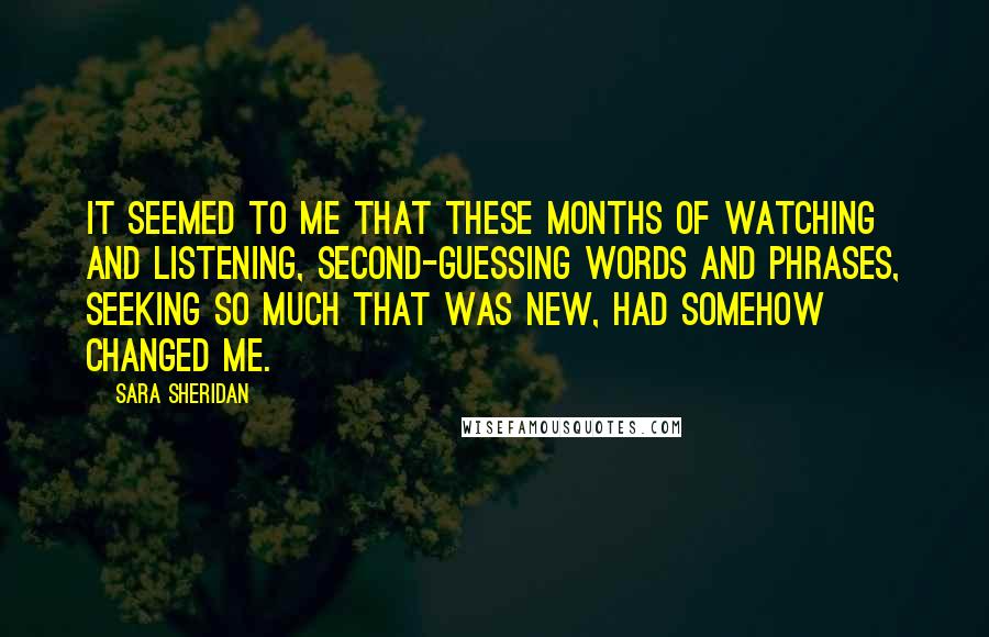 Sara Sheridan Quotes: It seemed to me that these months of watching and listening, second-guessing words and phrases, seeking so much that was new, had somehow changed me.