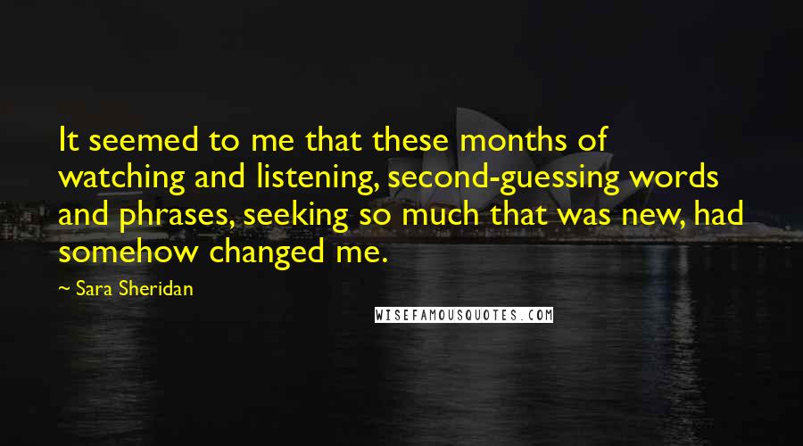 Sara Sheridan Quotes: It seemed to me that these months of watching and listening, second-guessing words and phrases, seeking so much that was new, had somehow changed me.