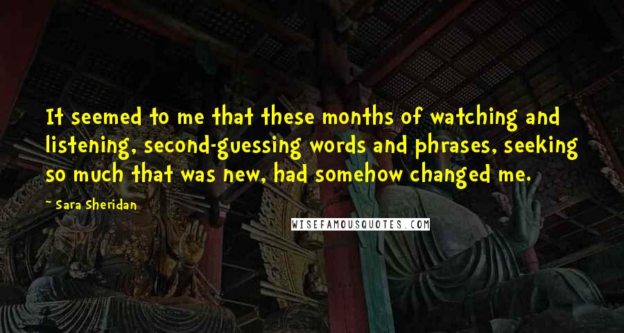 Sara Sheridan Quotes: It seemed to me that these months of watching and listening, second-guessing words and phrases, seeking so much that was new, had somehow changed me.