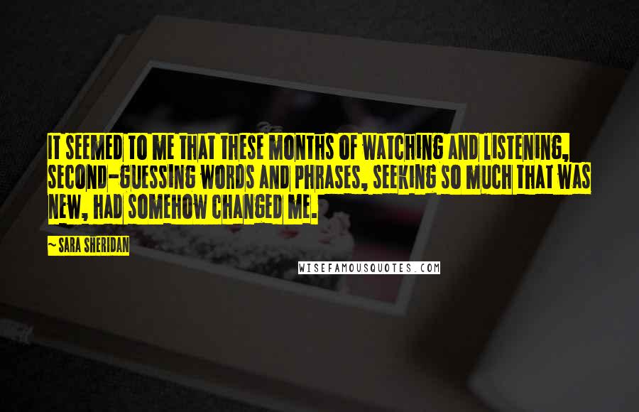 Sara Sheridan Quotes: It seemed to me that these months of watching and listening, second-guessing words and phrases, seeking so much that was new, had somehow changed me.