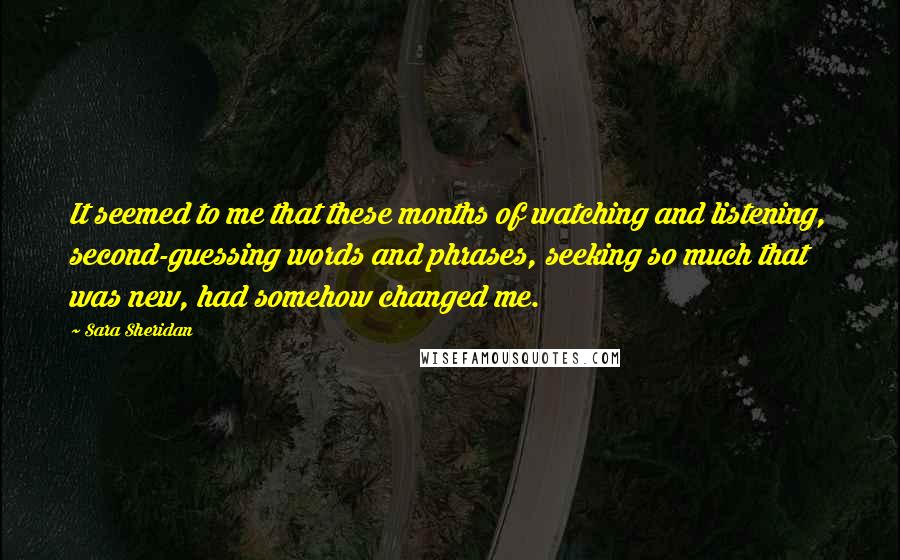 Sara Sheridan Quotes: It seemed to me that these months of watching and listening, second-guessing words and phrases, seeking so much that was new, had somehow changed me.