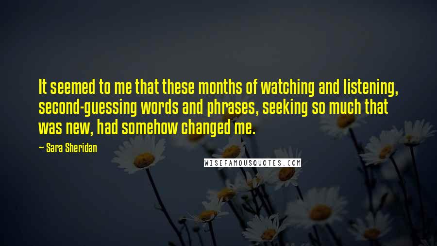 Sara Sheridan Quotes: It seemed to me that these months of watching and listening, second-guessing words and phrases, seeking so much that was new, had somehow changed me.