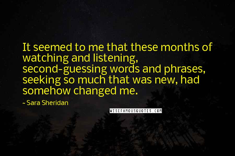 Sara Sheridan Quotes: It seemed to me that these months of watching and listening, second-guessing words and phrases, seeking so much that was new, had somehow changed me.