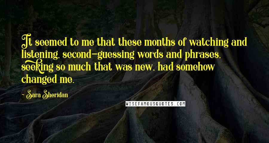 Sara Sheridan Quotes: It seemed to me that these months of watching and listening, second-guessing words and phrases, seeking so much that was new, had somehow changed me.
