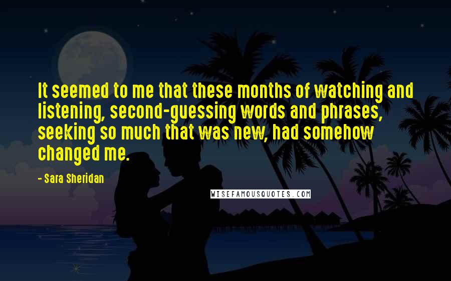 Sara Sheridan Quotes: It seemed to me that these months of watching and listening, second-guessing words and phrases, seeking so much that was new, had somehow changed me.