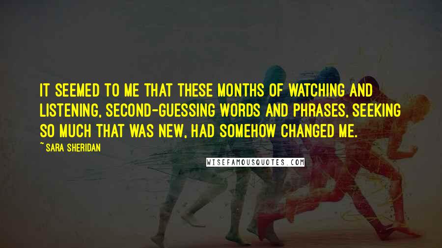 Sara Sheridan Quotes: It seemed to me that these months of watching and listening, second-guessing words and phrases, seeking so much that was new, had somehow changed me.