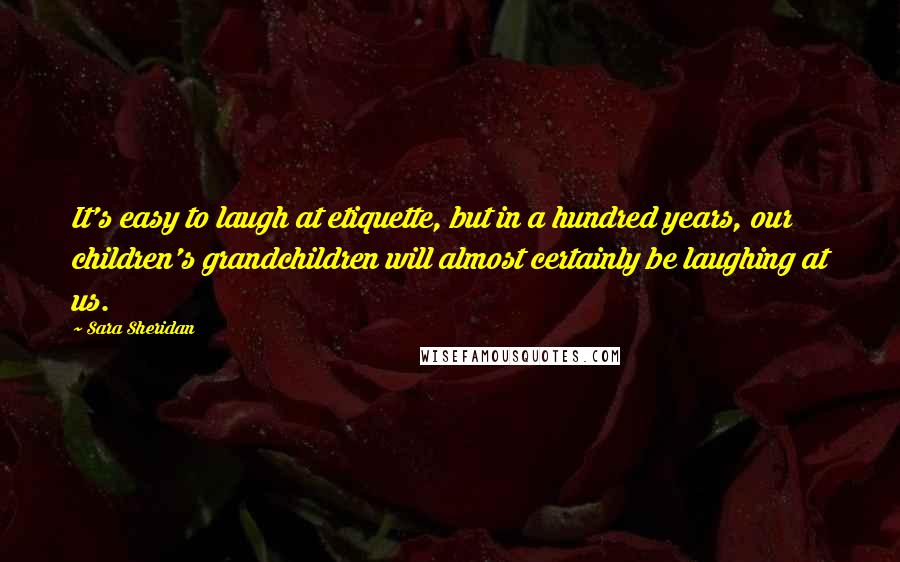 Sara Sheridan Quotes: It's easy to laugh at etiquette, but in a hundred years, our children's grandchildren will almost certainly be laughing at us.