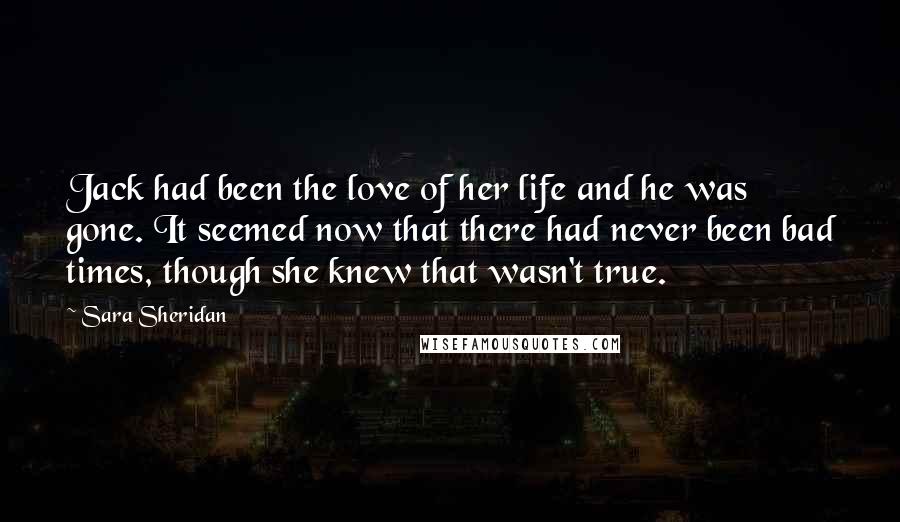 Sara Sheridan Quotes: Jack had been the love of her life and he was gone. It seemed now that there had never been bad times, though she knew that wasn't true.