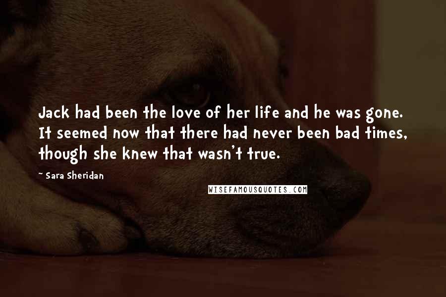 Sara Sheridan Quotes: Jack had been the love of her life and he was gone. It seemed now that there had never been bad times, though she knew that wasn't true.