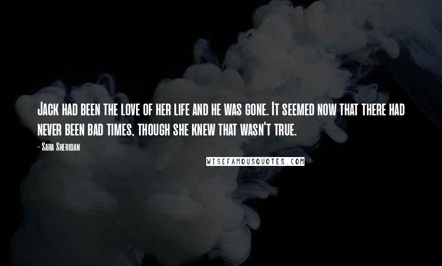 Sara Sheridan Quotes: Jack had been the love of her life and he was gone. It seemed now that there had never been bad times, though she knew that wasn't true.