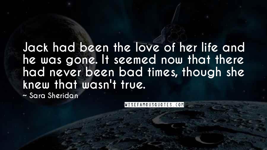 Sara Sheridan Quotes: Jack had been the love of her life and he was gone. It seemed now that there had never been bad times, though she knew that wasn't true.