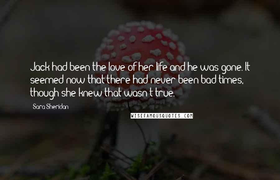 Sara Sheridan Quotes: Jack had been the love of her life and he was gone. It seemed now that there had never been bad times, though she knew that wasn't true.