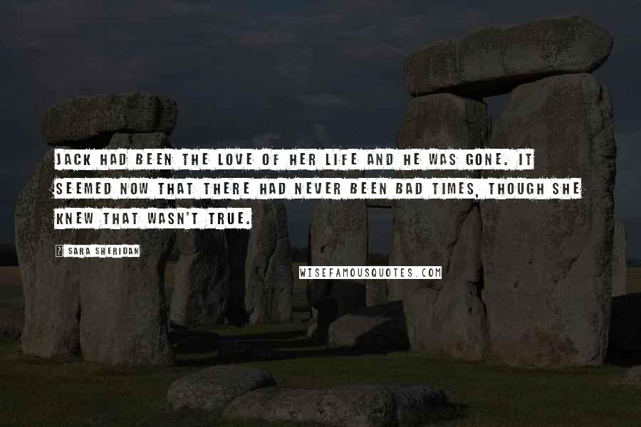 Sara Sheridan Quotes: Jack had been the love of her life and he was gone. It seemed now that there had never been bad times, though she knew that wasn't true.