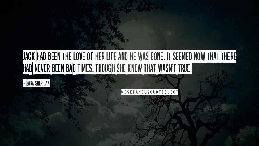 Sara Sheridan Quotes: Jack had been the love of her life and he was gone. It seemed now that there had never been bad times, though she knew that wasn't true.