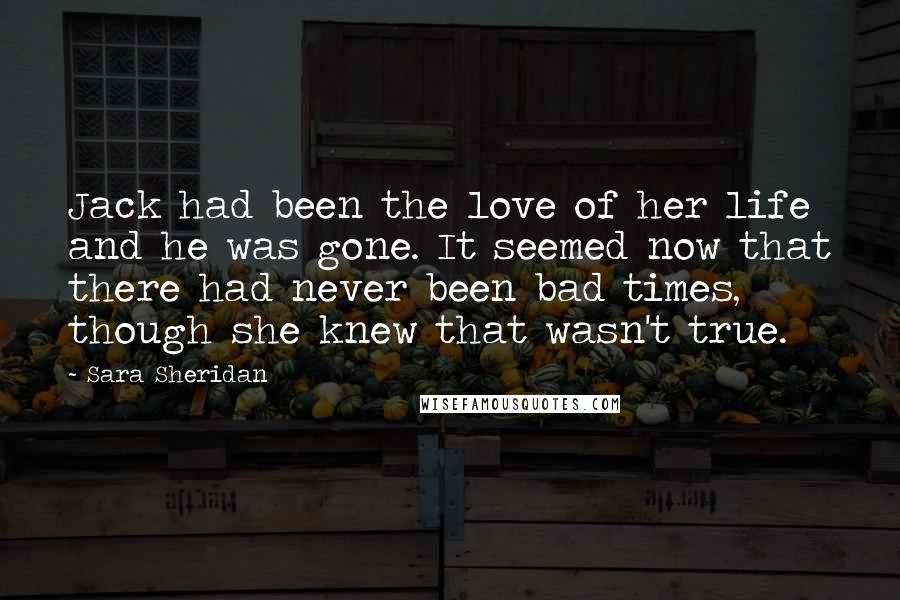 Sara Sheridan Quotes: Jack had been the love of her life and he was gone. It seemed now that there had never been bad times, though she knew that wasn't true.