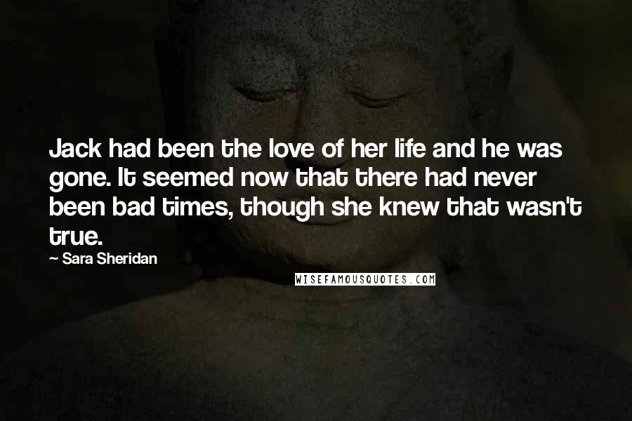 Sara Sheridan Quotes: Jack had been the love of her life and he was gone. It seemed now that there had never been bad times, though she knew that wasn't true.