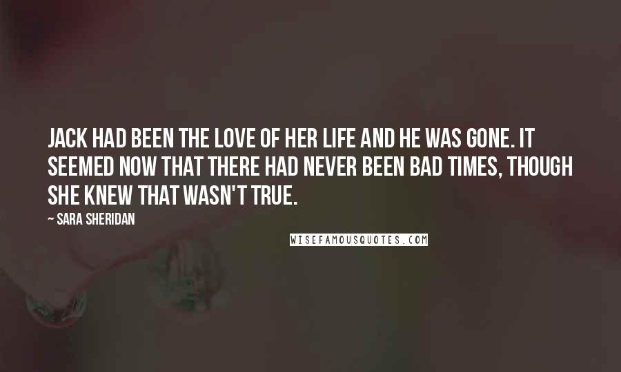 Sara Sheridan Quotes: Jack had been the love of her life and he was gone. It seemed now that there had never been bad times, though she knew that wasn't true.