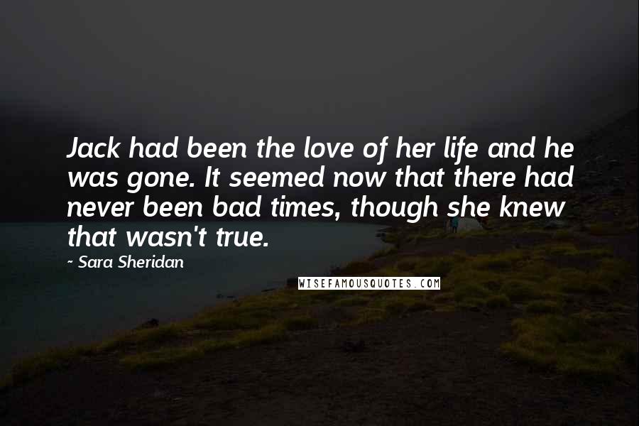 Sara Sheridan Quotes: Jack had been the love of her life and he was gone. It seemed now that there had never been bad times, though she knew that wasn't true.