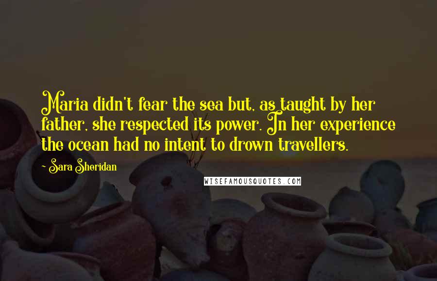 Sara Sheridan Quotes: Maria didn't fear the sea but, as taught by her father, she respected its power. In her experience the ocean had no intent to drown travellers.
