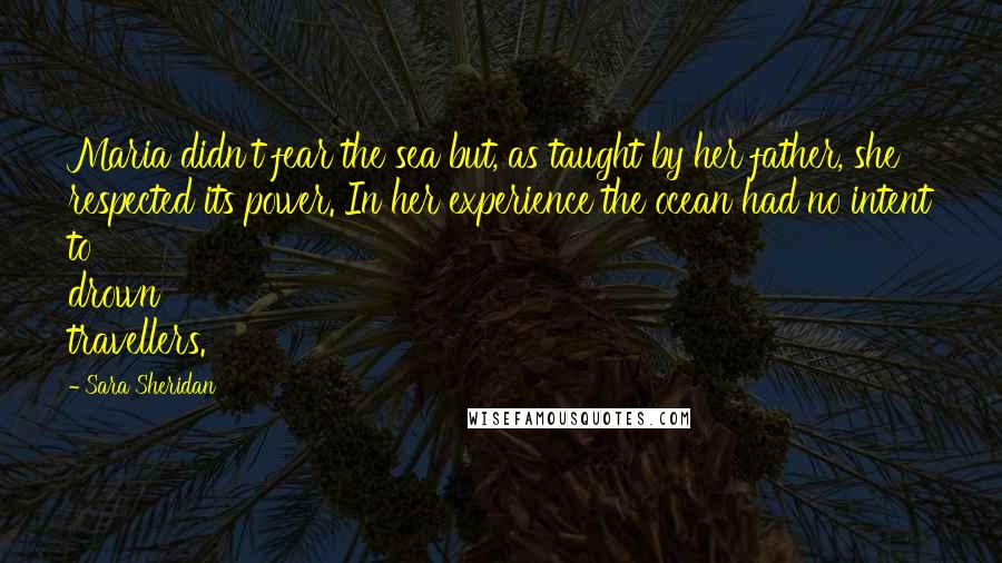 Sara Sheridan Quotes: Maria didn't fear the sea but, as taught by her father, she respected its power. In her experience the ocean had no intent to drown travellers.