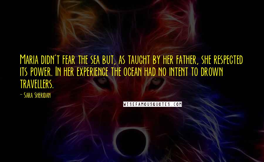 Sara Sheridan Quotes: Maria didn't fear the sea but, as taught by her father, she respected its power. In her experience the ocean had no intent to drown travellers.