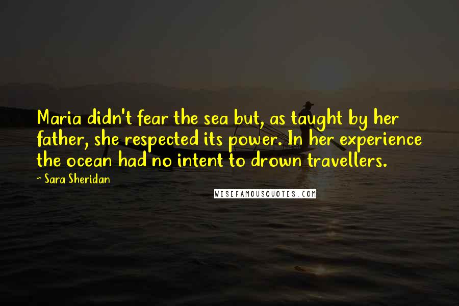 Sara Sheridan Quotes: Maria didn't fear the sea but, as taught by her father, she respected its power. In her experience the ocean had no intent to drown travellers.