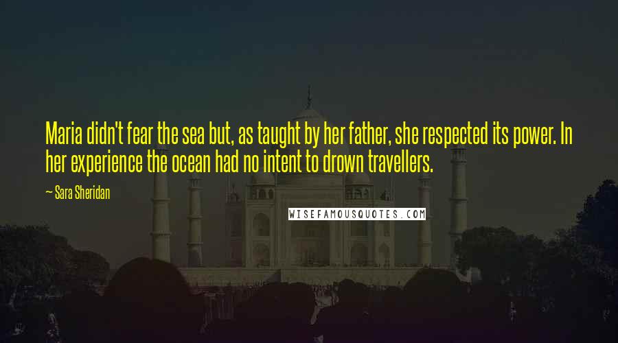 Sara Sheridan Quotes: Maria didn't fear the sea but, as taught by her father, she respected its power. In her experience the ocean had no intent to drown travellers.