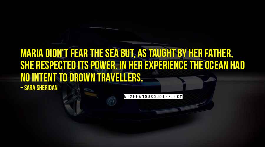 Sara Sheridan Quotes: Maria didn't fear the sea but, as taught by her father, she respected its power. In her experience the ocean had no intent to drown travellers.