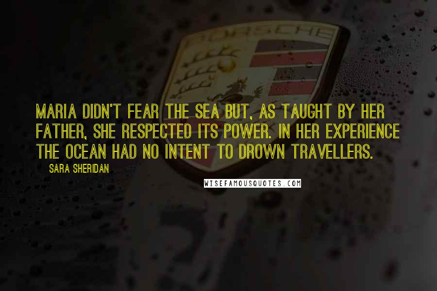 Sara Sheridan Quotes: Maria didn't fear the sea but, as taught by her father, she respected its power. In her experience the ocean had no intent to drown travellers.