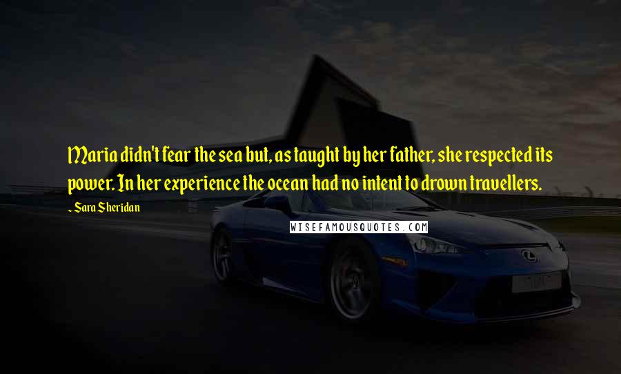 Sara Sheridan Quotes: Maria didn't fear the sea but, as taught by her father, she respected its power. In her experience the ocean had no intent to drown travellers.