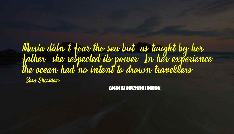 Sara Sheridan Quotes: Maria didn't fear the sea but, as taught by her father, she respected its power. In her experience the ocean had no intent to drown travellers.