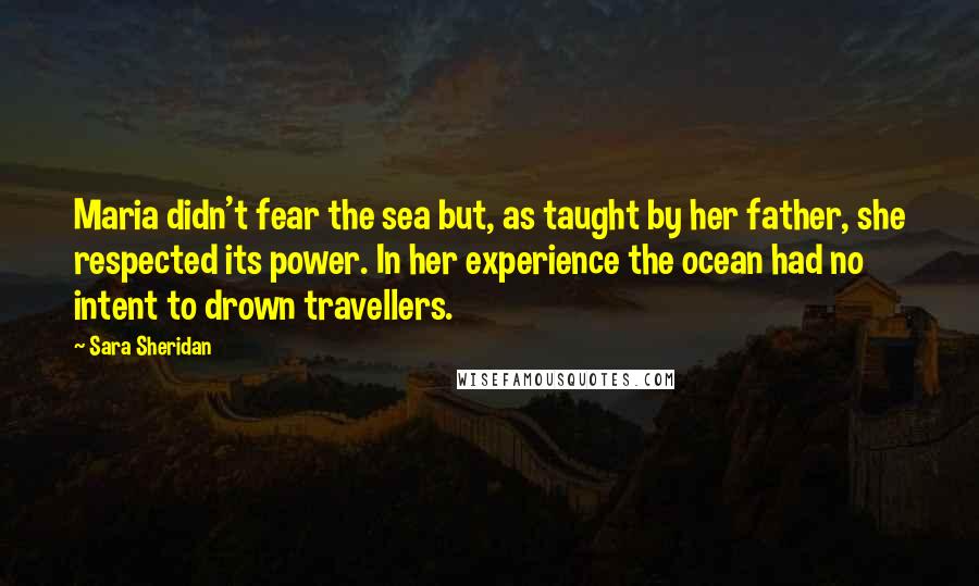 Sara Sheridan Quotes: Maria didn't fear the sea but, as taught by her father, she respected its power. In her experience the ocean had no intent to drown travellers.